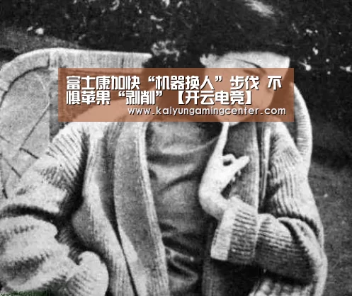 富士康加快“机器换人”步伐 不惧苹果“剥削”【开云电竞】(图3) 开云电竞