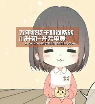 五年级孩子如何备战小升初-开云电竞(图1) 开云电竞